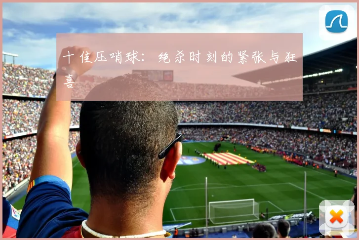 十佳压哨球:绝杀时刻的紧张与狂喜