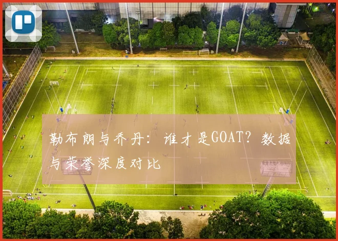 勒布朗与乔丹:谁才是GOAT?数据与荣誉深度对比