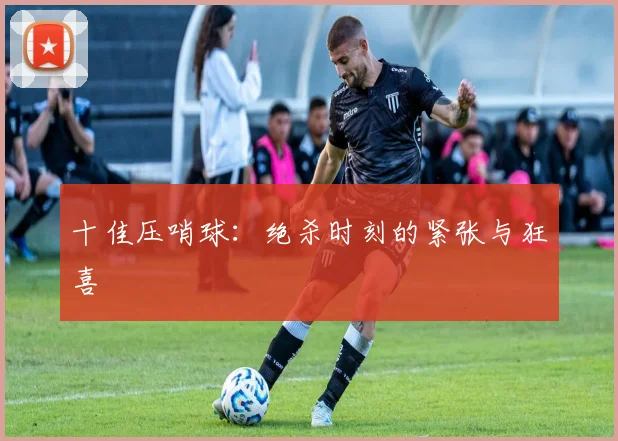 十佳压哨球:绝杀时刻的紧张与狂喜