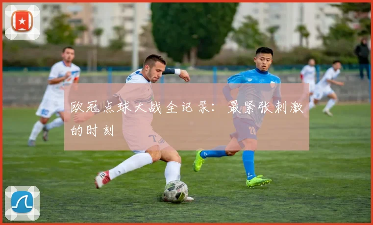 欧冠点球大战全记录:最紧张刺激的时刻