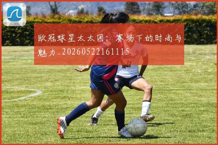 欧冠球星太太团:赛场下的时尚与魅力_20260522161115