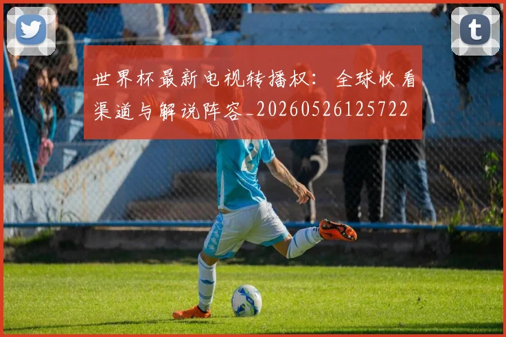 世界杯最新电视转播权:全球收看渠道与解说阵容_20260526125722